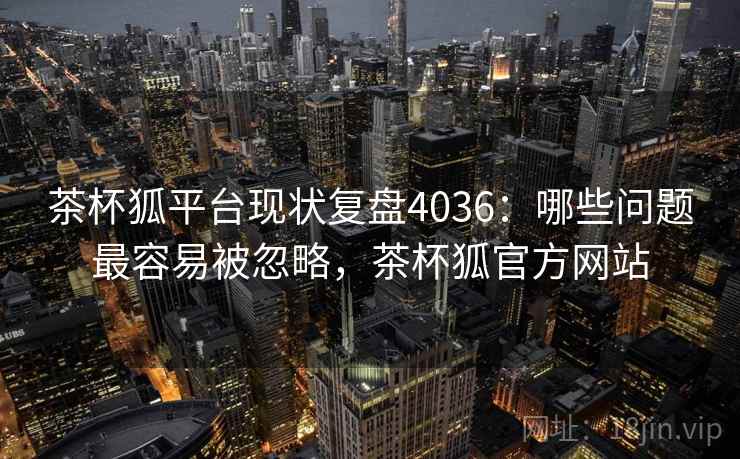 茶杯狐平台现状复盘4036：哪些问题最容易被忽略，茶杯狐官方网站