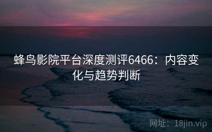 蜂鸟影院平台深度测评6466：内容变化与趋势判断