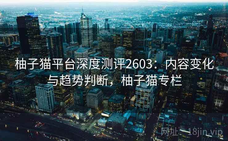柚子猫平台深度测评2603：内容变化与趋势判断，柚子猫专栏