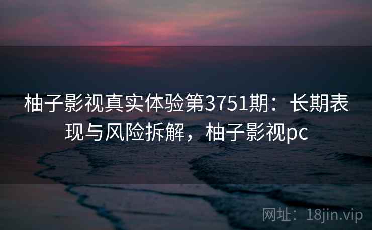 柚子影视真实体验第3751期：长期表现与风险拆解，柚子影视pc
