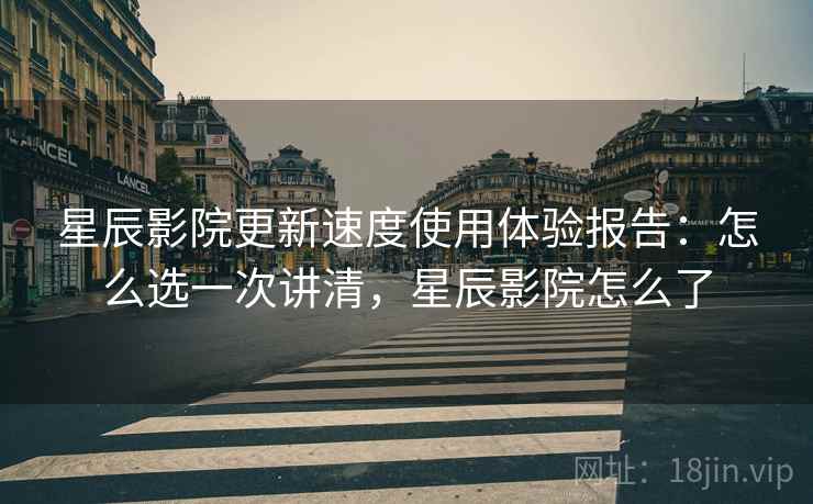 星辰影院更新速度使用体验报告：怎么选一次讲清，星辰影院怎么了