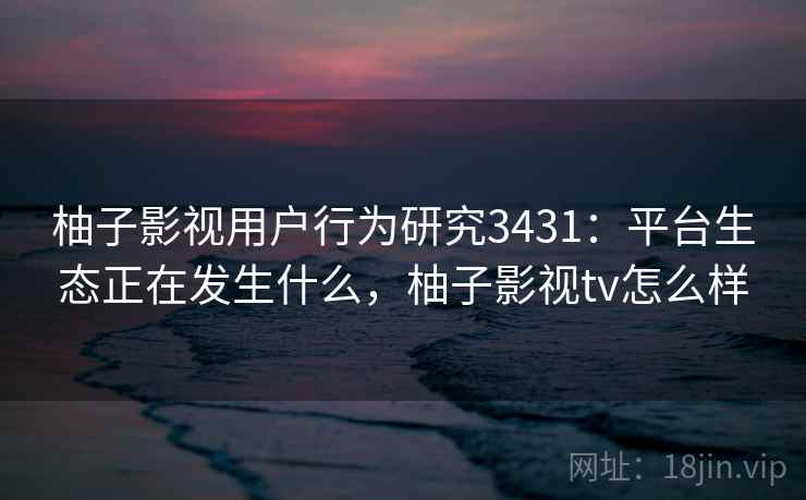 柚子影视用户行为研究3431：平台生态正在发生什么，柚子影视tv怎么样