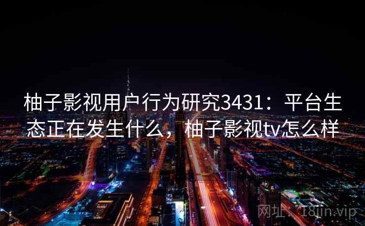 柚子影视用户行为研究3431：平台生态正在发生什么，柚子影视tv怎么样