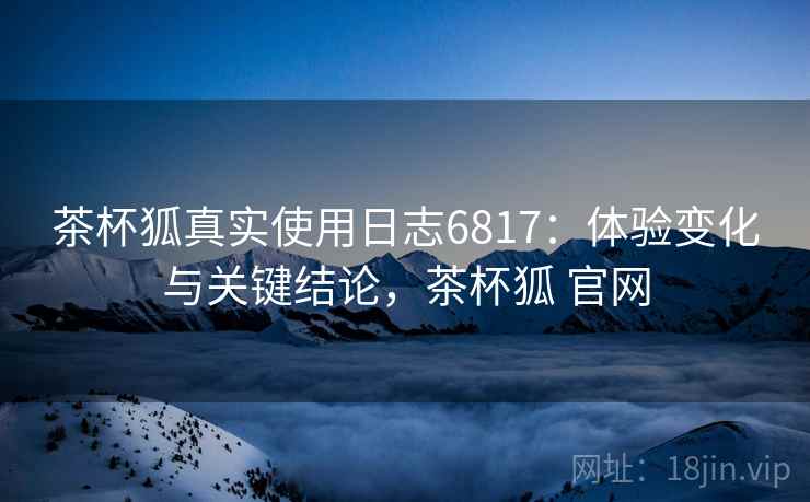 茶杯狐真实使用日志6817：体验变化与关键结论，茶杯狐 官网
