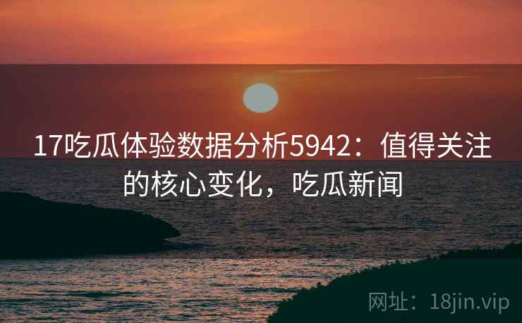 17吃瓜体验数据分析5942：值得关注的核心变化，吃瓜新闻