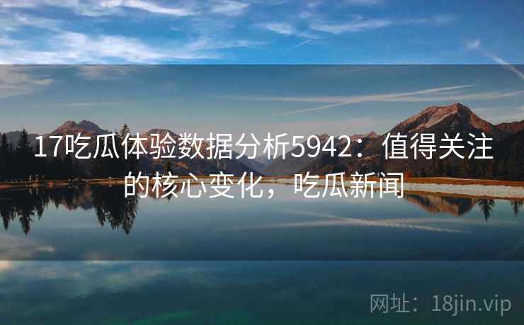 17吃瓜体验数据分析5942：值得关注的核心变化，吃瓜新闻