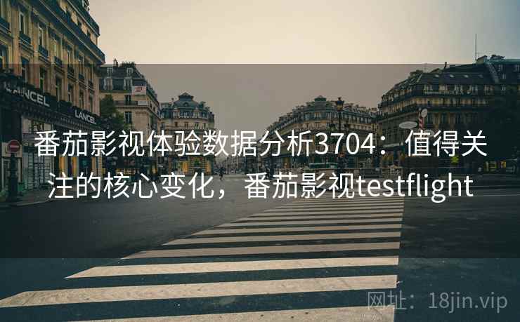 番茄影视体验数据分析3704：值得关注的核心变化，番茄影视testflight
